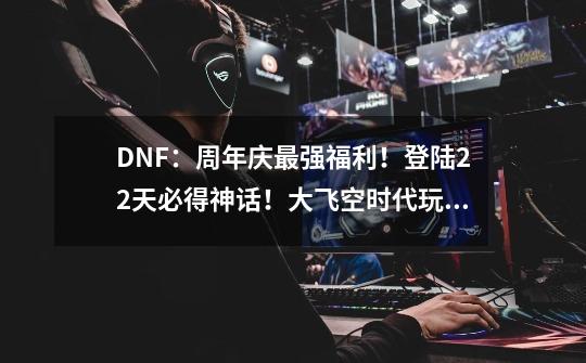 DNF：周年庆最强福利！登陆22天必得神话！大飞空时代玩法讲解-第1张-游戏相关-七六启网