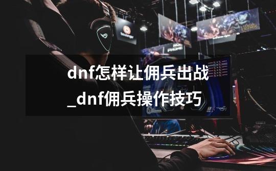 dnf怎样让佣兵出战_dnf佣兵操作技巧-第1张-游戏相关-七六启网