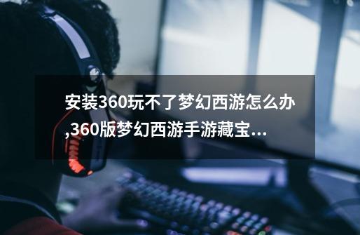 安装360玩不了梦幻西游怎么办,360版梦幻西游手游藏宝阁-第1张-游戏相关-七六启网