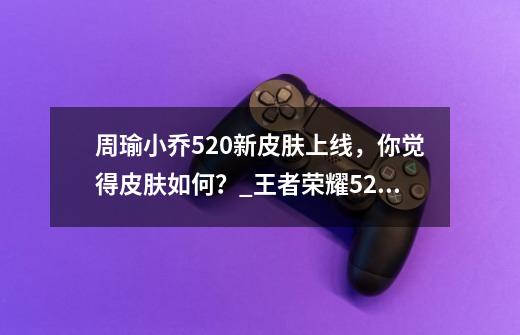 周瑜小乔520新皮肤上线，你觉得皮肤如何？_王者荣耀520情侣皮肤2021小乔特效-第1张-游戏相关-七六启网