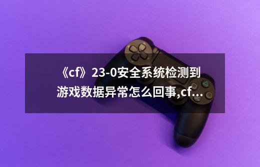 《cf》23-0安全系统检测到游戏数据异常怎么回事?,cf莫名其妙230-第1张-游戏相关-七六启网