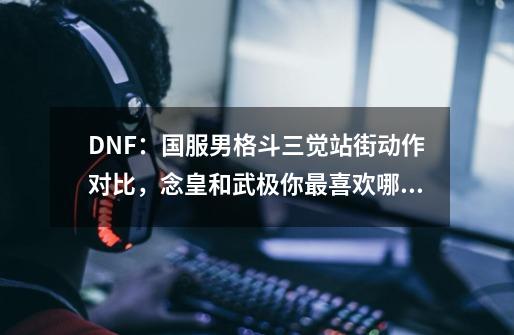 DNF：国服男格斗三觉站街动作对比，念皇和武极你最喜欢哪一个？-第1张-游戏相关-七六启网