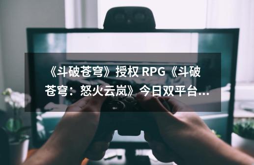 《斗破苍穹》授权 RPG《斗破苍穹：怒火云岚》今日双平台正式上线-第1张-游戏相关-七六启网