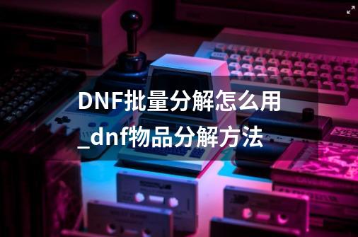 DNF批量分解怎么用_dnf物品分解方法-第1张-游戏相关-七六启网