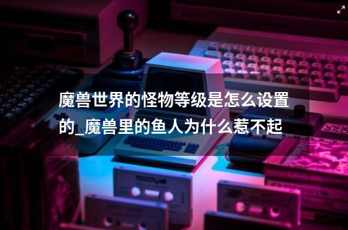 魔兽世界的怪物等级是怎么设置的_魔兽里的鱼人为什么惹不起-第1张-游戏相关-七六启网