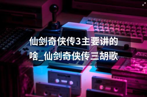 仙剑奇侠传3主要讲的啥?_仙剑奇侠传三胡歌-第1张-游戏相关-七六启网