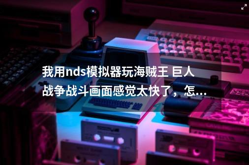 我用nds模拟器玩海贼王 巨人战争战斗画面感觉太快了，怎么解决啊？,海贼王巨人之战攻略图文-第1张-游戏相关-七六启网