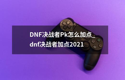 DNF决战者Pk怎么加点_dnf决战者加点2021-第1张-游戏相关-七六启网