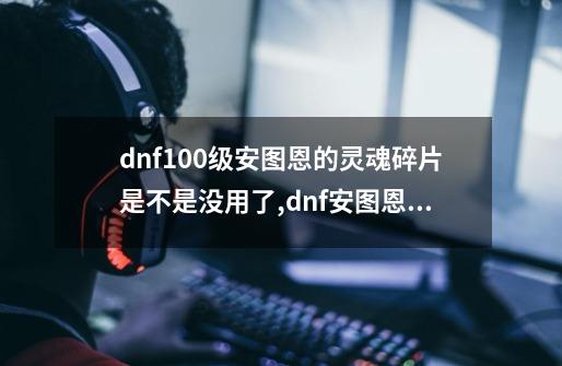 dnf100级安图恩的灵魂碎片是不是没用了,dnf安图恩是哪一年开的-第1张-游戏相关-七六启网