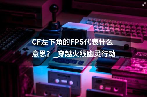 CF左下角的FPS代表什么意思？_穿越火线幽灵行动-第1张-游戏相关-七六启网