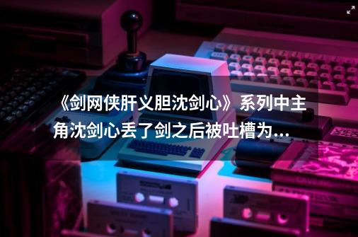 《剑网侠肝义胆沈剑心》系列中主角沈剑心丢了剑之后被吐槽为什么,剑网3侠肝义胆沈剑心第二季樱花动漫-第1张-游戏相关-七六启网