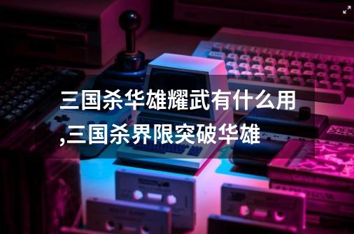 三国杀华雄耀武有什么用,三国杀界限突破华雄-第1张-游戏相关-七六启网