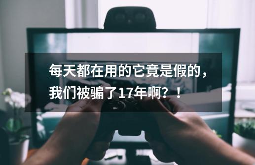 每天都在用的它竟是假的，我们被骗了17年啊？！-第1张-游戏相关-七六启网