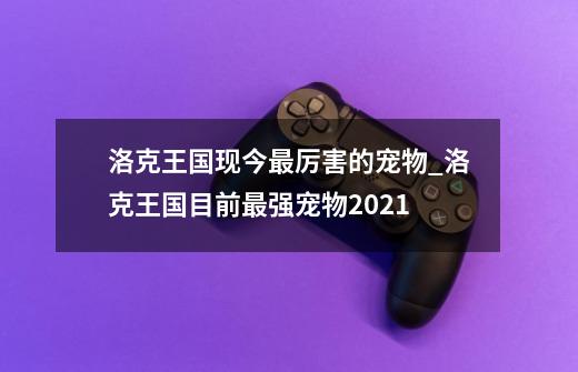 洛克王国现今最厉害的宠物_洛克王国目前最强宠物2021-第1张-游戏相关-七六启网