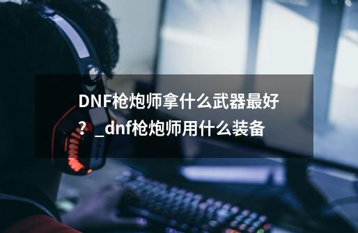 DNF枪炮师拿什么武器最好？_dnf枪炮师用什么装备-第1张-游戏相关-七六启网