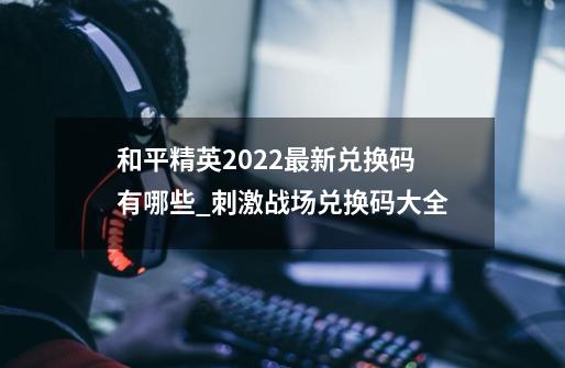 和平精英2022最新兑换码有哪些_刺激战场兑换码大全-第1张-游戏相关-七六启网