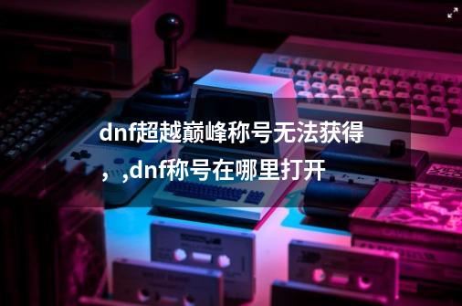 dnf超越巅峰称号无法获得，,dnf称号在哪里打开-第1张-游戏相关-七六启网