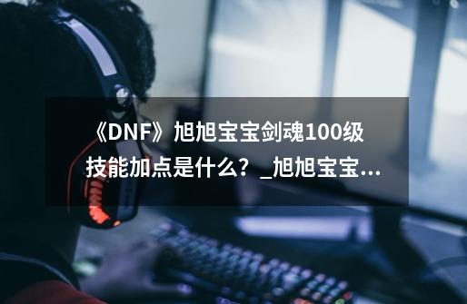 《DNF》旭旭宝宝剑魂100级技能加点是什么？_旭旭宝宝技能加点-第1张-游戏相关-七六启网