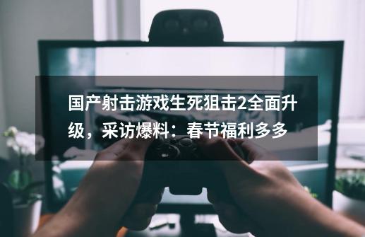 国产射击游戏生死狙击2全面升级，采访爆料：春节福利多多-第1张-游戏相关-七六启网