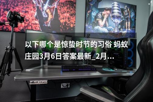 以下哪个是惊蛰时节的习俗 蚂蚁庄园3月6日答案最新_2月6日蚂蚁庄园答案竹子-第1张-游戏相关-七六启网