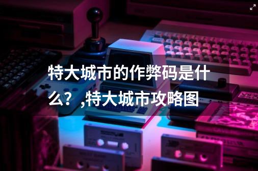 特大城市的作弊码是什么？,特大城市攻略图-第1张-游戏相关-七六启网