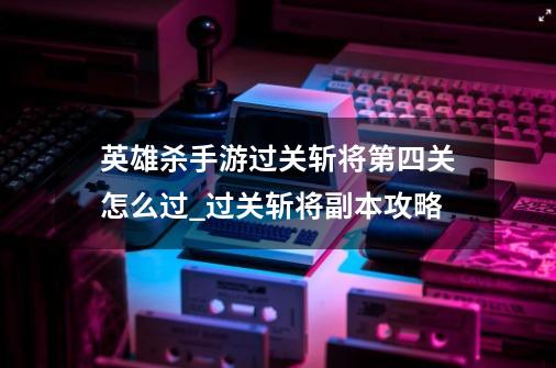 英雄杀手游过关斩将第四关怎么过_过关斩将副本攻略-第1张-游戏相关-七六启网