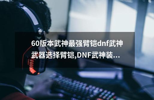 60版本武神最强臂铠dnf武神武器选择臂铠,DNF武神装备选择-第1张-游戏相关-七六启网