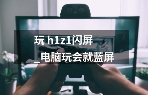 玩 h1z1闪屏_电脑玩会就蓝屏-第1张-游戏相关-七六启网