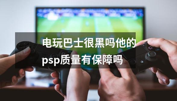 电玩巴士很黑吗他的psp质量有保障吗-第1张-游戏相关-七六启网