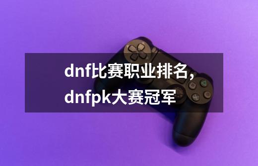 dnf比赛职业排名,dnfpk大赛冠军-第1张-游戏相关-七六启网