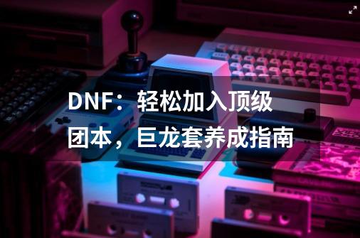 DNF：轻松加入顶级团本，巨龙套养成指南-第1张-游戏相关-七六启网