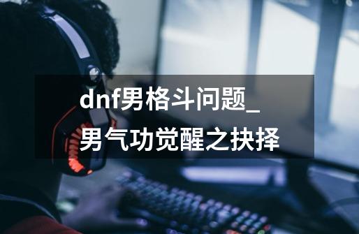 dnf男格斗问题_男气功觉醒之抉择-第1张-游戏相关-七六启网