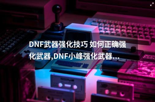 DNF武器强化技巧 如何正确强化武器,DNF小峰强化武器+256-第1张-游戏相关-七六启网