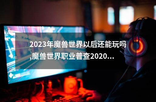 2023年魔兽世界以后还能玩吗,魔兽世界职业普查2020正式服-第1张-游戏相关-七六启网