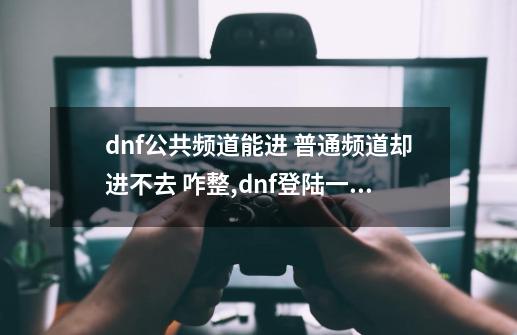 dnf公共频道能进 普通频道却进不去 咋整,dnf登陆一直进不去频道-第1张-游戏相关-七六启网