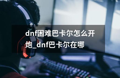 dnf困难巴卡尔怎么开炮_dnf巴卡尔在哪-第1张-游戏相关-七六启网