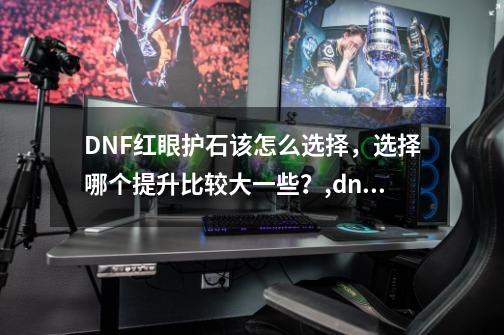 DNF红眼护石该怎么选择，选择哪个提升比较大一些？,dnf狂虎帝100级加点-第1张-游戏相关-七六启网