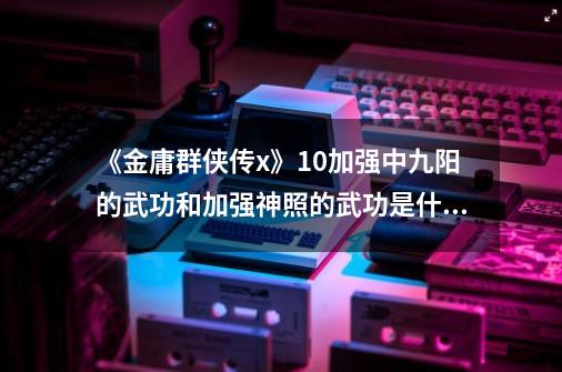 《金庸群侠传x》1.0加强中九阳的武功和加强神照的武功是什么？_金庸群侠传手游-第1张-游戏相关-七六启网