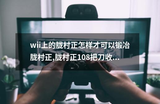 wii上的胧村正怎样才可以锻冶胧村正?,胧村正108把刀收集-第1张-游戏相关-七六启网