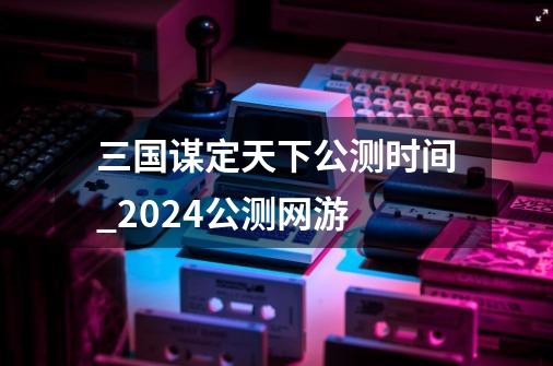 三国谋定天下公测时间_2024公测网游-第1张-游戏相关-七六启网