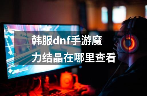 韩服dnf手游魔力结晶在哪里查看-第1张-游戏相关-七六启网