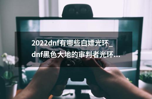 2022dnf有哪些白嫖光环_dnf黑色大地的审判者光环怎么获得-第1张-游戏相关-七六启网