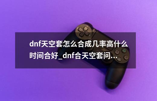 dnf天空套怎么合成几率高什么时间合好_dnf合天空套问题-第1张-游戏相关-七六启网