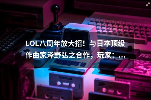 LOL八周年放大招！与日本顶级作曲家泽野弘之合作，玩家：神曲？-第1张-游戏相关-七六启网