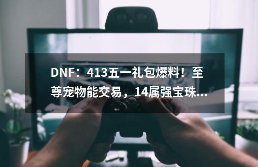 DNF：4.13五一礼包爆料！至尊宠物能交易，14属强宝珠附魔出现-第1张-游戏相关-七六启网