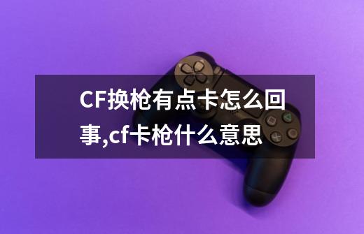 CF换枪有点卡怎么回事?,cf卡枪什么意思-第1张-游戏相关-七六启网