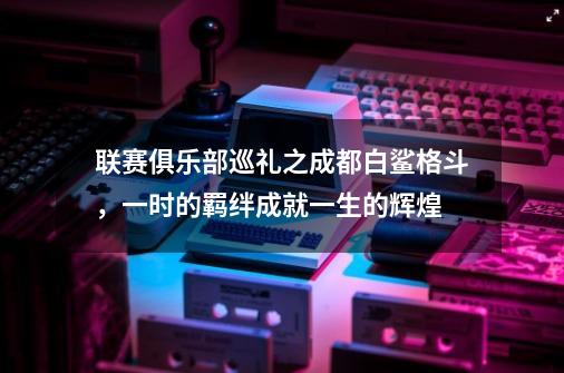 联赛俱乐部巡礼之成都白鲨格斗，一时的羁绊成就一生的辉煌-第1张-游戏相关-七六启网