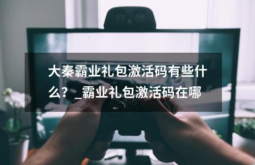 大秦霸业礼包激活码有些什么？_霸业礼包激活码在哪-第1张-游戏相关-七六启网