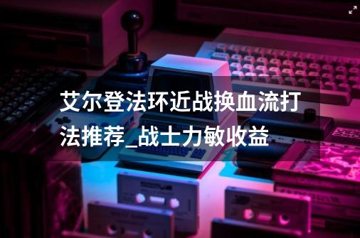 艾尔登法环近战换血流打法推荐_战士力敏收益-第1张-游戏相关-七六启网