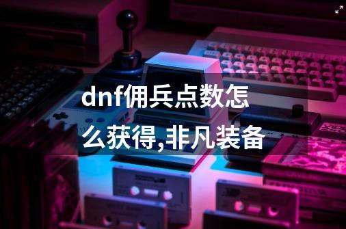 dnf佣兵点数怎么获得,非凡装备-第1张-游戏相关-七六启网